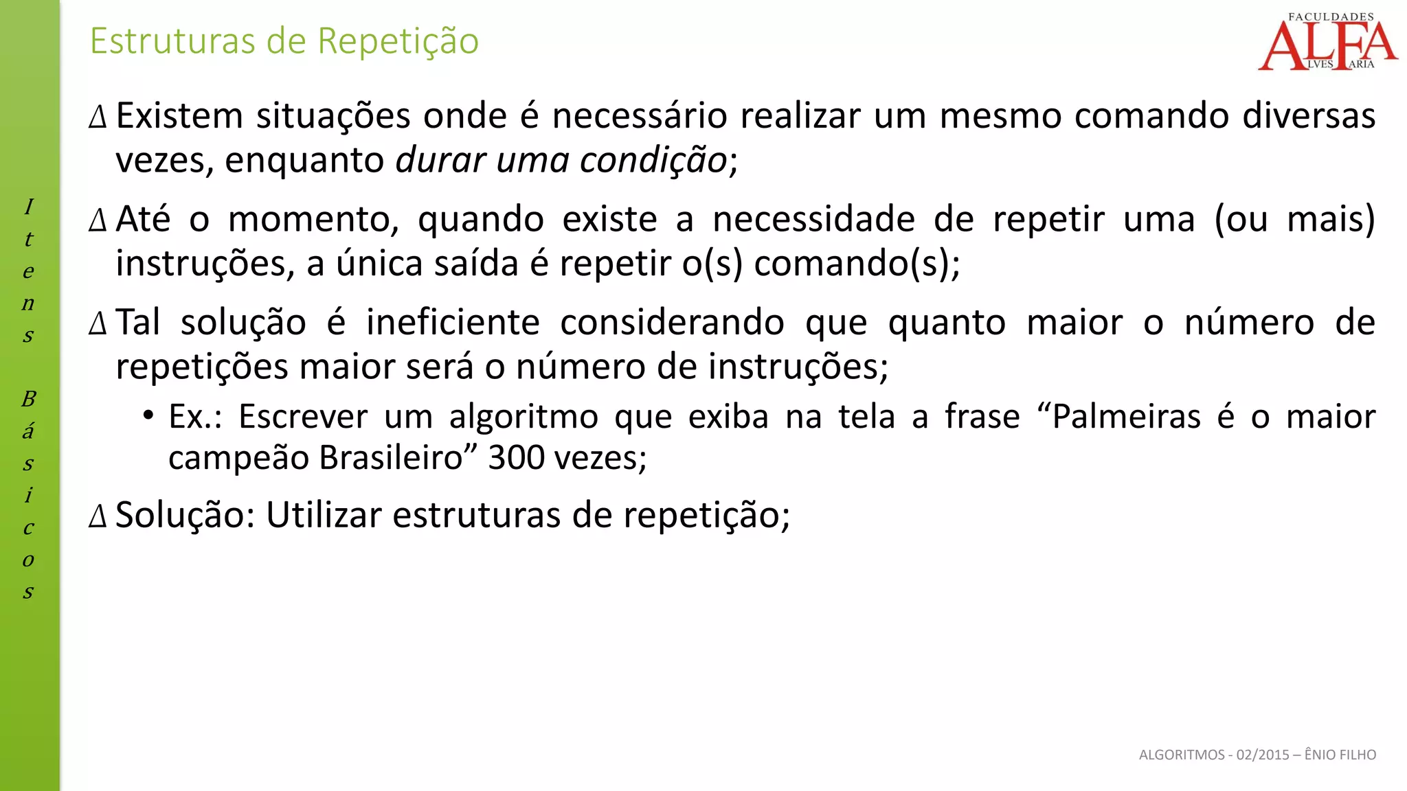 I
t
e
n
s
B
á
s
i
c
o
s
ALGORITMOS - 02/2015 – ÊNIO FILHO
Estruturas de Repetição
Δ Existem situações onde é necessário realizar um mesmo comando diversas
vezes, enquanto durar uma condição;
Δ Até o momento, quando existe a necessidade de repetir uma (ou mais)
instruções, a única saída é repetir o(s) comando(s);
Δ Tal solução é ineficiente considerando que quanto maior o número de
repetições maior será o número de instruções;
• Ex.: Escrever um algoritmo que exiba na tela a frase “Palmeiras é o maior
campeão Brasileiro” 300 vezes;
Δ Solução: Utilizar estruturas de repetição;
 