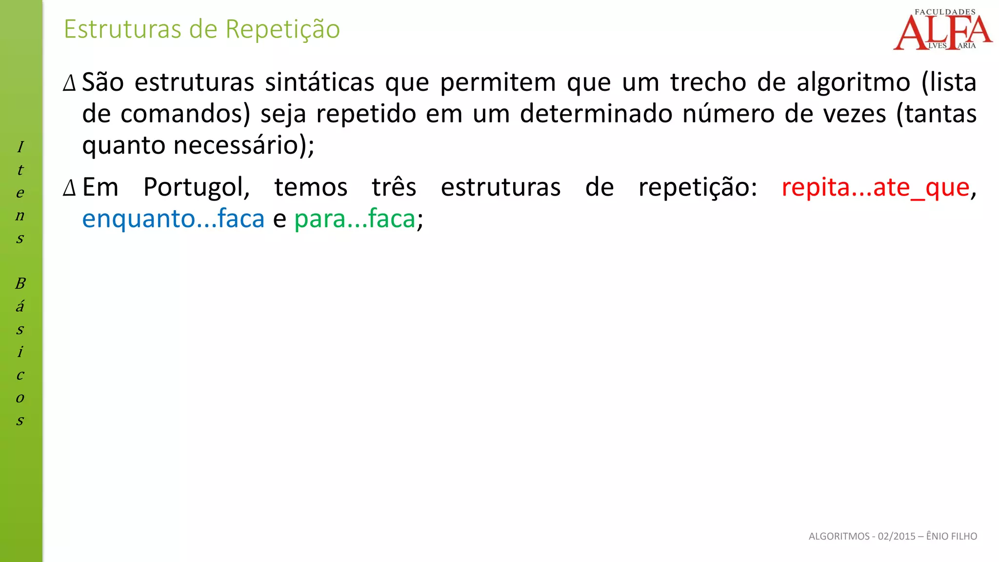 I
t
e
n
s
B
á
s
i
c
o
s
ALGORITMOS - 02/2015 – ÊNIO FILHO
Estruturas de Repetição
Δ São estruturas sintáticas que permitem que um trecho de algoritmo (lista
de comandos) seja repetido em um determinado número de vezes (tantas
quanto necessário);
Δ Em Portugol, temos três estruturas de repetição: repita...ate_que,
enquanto...faca e para...faca;
 