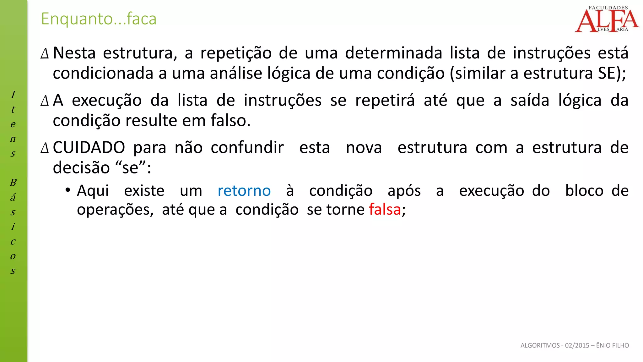 I
t
e
n
s
B
á
s
i
c
o
s
ALGORITMOS - 02/2015 – ÊNIO FILHO
Enquanto...faca
Δ Nesta estrutura, a repetição de uma determinada lista de instruções está
condicionada a uma análise lógica de uma condição (similar a estrutura SE);
Δ A execução da lista de instruções se repetirá até que a saída lógica da
condição resulte em falso.
Δ CUIDADO para não confundir esta nova estrutura com a estrutura de
decisão “se”:
• Aqui existe um retorno à condição após a execução do bloco de
operações, até que a condição se torne falsa;
 