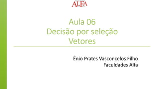 Aula 06
Decisão por seleção
Vetores
Ênio Prates Vasconcelos Filho
Faculdades Alfa
 