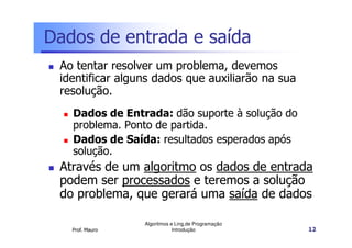 Dados de entrada e saída
 Ao tentar resolver um problema, devemos
 identificar alguns dados que auxiliarão na sua
 resolução.
   Dados de Entrada: dão suporte à solução do
   problema. Ponto de partida.
   Dados de Saída: resultados esperados após
   solução.
 Através de um algoritmo os dados de entrada
 podem ser processados e teremos a solução
 do problema, que gerará uma saída de dados

                 Algoritmos e Ling.de Programação
   Prof. Mauro               Introdução             12
 