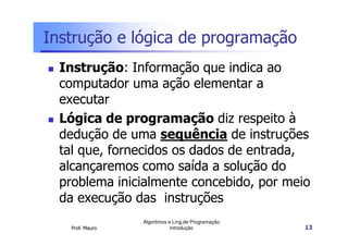 Instrução e lógica de programação
  Instrução: Informação que indica ao
  computador uma ação elementar a
  executar
  Lógica de programação diz respeito à
  dedução de uma sequência de instruções
  tal que, fornecidos os dados de entrada,
  alcançaremos como saída a solução do
  problema inicialmente concebido, por meio
  da execução das instruções
                  Algoritmos e Ling.de Programação
    Prof. Mauro               Introdução             13
 