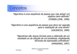 Conceitos
  “Algoritmo é uma seqüência de passos que visa atingir um
                                    objetivo bem definido”
                                                        (FORBELLONE, 1999)

“Algoritmo é uma seqüência de passos que deve ser seguida
                          para a realização de uma tarefa”
                                                          (ASCENCIO, 1999)

      “Algoritmos são regras formais para a obtenção de um
       resultado ou da solução de um problema, englobando
                        fórmulas de expressões aritméticas”
                                                          (MANZANO, 1997)

                     Algoritmos e Ling.de Programação
     Prof. Mauro                 Introdução                             15
 