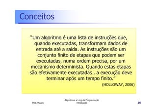 Conceitos

  “Um algoritmo é uma lista de instruções que,
    quando executadas, transformam dados de
     entrada até a saída. As instruções são um
      conjunto finito de etapas que podem ser
     executadas, numa ordem precisa, por um
   mecanismo determinista. Quando estas etapas
  são efetivamente executadas , a execução deve
          terminar após um tempo finito.”
                                                    (HOLLOWAY, 2006)



                 Algoritmos e Ling.de Programação
   Prof. Mauro               Introdução                                16
 