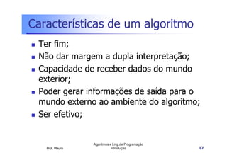 Características de um algoritmo
 Ter fim;
 Não dar margem a dupla interpretação;
 Capacidade de receber dados do mundo
 exterior;
 Poder gerar informações de saída para o
 mundo externo ao ambiente do algoritmo;
 Ser efetivo;


                 Algoritmos e Ling.de Programação
   Prof. Mauro               Introdução             17
 