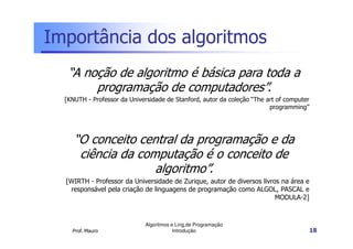 Importância dos algoritmos
   “A noção de algoritmo é básica para toda a
        programação de computadores”.
  [KNUTH - Professor da Universidade de Stanford, autor da coleção “The art of computer
                                                                         programming”




     “O conceito central da programação e da
      ciência da computação é o conceito de
                    algoritmo”.
  [WIRTH - Professor da Universidade de Zurique, autor de diversos livros na área e
   responsável pela criação de linguagens de programação como ALGOL, PASCAL e
                                                                        MODULA-2]



                              Algoritmos e Ling.de Programação
    Prof. Mauro                           Introdução                                      18
 