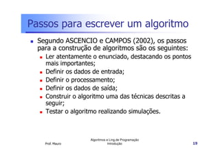 Passos para escrever um algoritmo
  Segundo ASCENCIO e CAMPOS (2002), os passos
  para a construção de algoritmos são os seguintes:
    Ler atentamente o enunciado, destacando os pontos
    mais importantes;
    Definir os dados de entrada;
    Definir o processamento;
    Definir os dados de saída;
    Construir o algoritmo uma das técnicas descritas a
    seguir;
    Testar o algoritmo realizando simulações.



                   Algoritmos e Ling.de Programação
    Prof. Mauro                Introdução                19
 