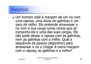Resolva:
 Um homem está à margem de um rio com
 uma raposa, uma dúzia de galinhas e um
 saco de milho. Ele pretende atravessar o
 rio com a sua carga numa canoa que só
 comporta ele e uma das suas cargas. Ele
 não pode deixar a raposa com as galinhas,
 nem as galinhas com o milho. Qual a
 sequência da passos (algoritmo) para
 atravessar o rio e chegar à outra margem
 com a raposa, as galinhas e o milho?
                 Algoritmos e Ling.de Programação
   Prof. Mauro               Introdução             22
 