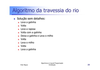 Algoritmo da travessia do rio
 Solução sem detalhes:
   Leva a galinha
   Volta
   Leva a raposa
   Volta com a galinha
   Deixa a galinha e Leva o milho
   Volta
   Leva o milho
   Volta
   Leva a galinha




                      Algoritmos e Ling.de Programação
   Prof. Mauro                    Introdução             23
 