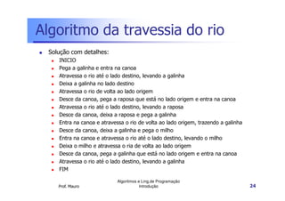 Algoritmo da travessia do rio
 Solução com detalhes:
    INICIO
    Pega a galinha e entra na canoa
    Atravessa o rio até o lado destino, levando a galinha
    Deixa a galinha no lado destino
    Atravessa o rio de volta ao lado origem
    Desce da canoa, pega a raposa que está no lado origem e entra na canoa
    Atravessa o rio até o lado destino, levando a raposa
    Desce da canoa, deixa a raposa e pega a galinha
    Entra na canoa e atravessa o rio de volta ao lado origem, trazendo a galinha
    Desce da canoa, deixa a galinha e pega o milho
    Entra na canoa e atravessa o rio até o lado destino, levando o milho
    Deixa o milho e atravessa o ria de volta ao lado origem
    Desce da canoa, pega a galinha que está no lado origem e entra na canoa
    Atravessa o rio até o lado destino, levando a galinha
    FIM

                            Algoritmos e Ling.de Programação
    Prof. Mauro                         Introdução                                 24
 