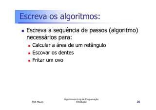 Escreva os algoritmos:
 Escreva a sequência de passos (algoritmo)
 necessários para:
   Calcular a área de um retângulo
   Escovar os dentes
   Fritar um ovo




                 Algoritmos e Ling.de Programação
   Prof. Mauro               Introdução             25
 
