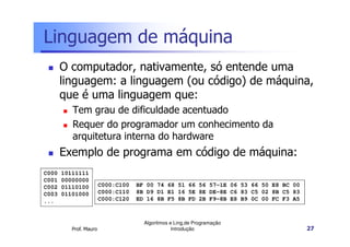 Linguagem de máquina
       O computador, nativamente, só entende uma
       linguagem: a linguagem (ou código) de máquina,
       que é uma linguagem que:
          Tem grau de dificuldade acentuado
          Requer do programador um conhecimento da
          arquitetura interna do hardware
       Exemplo de programa em código de máquina:
C000   10111111
C001   00000000
C002   01110100         C000:C100   BF 00 74 68 51 66 56 57-1E 06 53 66 50 E8 BC 00
C003   01101000         C000:C110   8B D9 D1 E1 16 5E 8E DE-8E C6 83 C5 02 8B C5 83
...                     C000:C120   ED 16 8B F5 8B FD 2B F9-8B E8 B9 0C 00 FC F3 A5



                                      Algoritmos e Ling.de Programação
          Prof. Mauro                             Introdução                          27
 