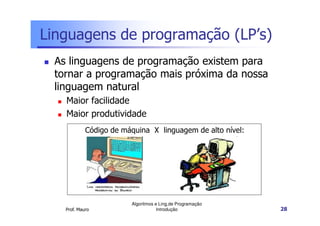 Linguagens de programação (LP’s)
  As linguagens de programação existem para
  tornar a programação mais próxima da nossa
  linguagem natural
    Maior facilidade
    Maior produtividade
             Código de máquina X linguagem de alto nível:




                         Algoritmos e Ling.de Programação
    Prof. Mauro                      Introdução             28
 