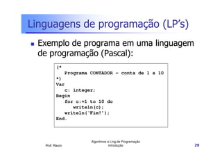 Linguagens de programação (LP’s)
  Exemplo de programa em uma linguagem
  de programação (Pascal):
          (*
                 Programa CONTADOR – conta de 1 a 10
          *)
          Var
             c: integer;
          Begin
             for c:=1 to 10 do
                writeln(c);
             writeln(‘Fim!’);
          End.



                          Algoritmos e Ling.de Programação
   Prof. Mauro                        Introdução             29
 