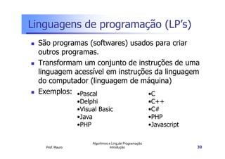 Linguagens de programação (LP’s)
  São programas (softwares) usados para criar
  outros programas.
  Transformam um conjunto de instruções de uma
  linguagem acessível em instruções da linguagem
  do computador (linguagem de máquina)
  Exemplos: •Pascal               •C
                  •Delphi                                 •C++
                  •Visual Basic                           •C#
                  •Java                                   •PHP
                  •PHP                                    •Javascript

                       Algoritmos e Ling.de Programação
    Prof. Mauro                    Introdução                           30
 
