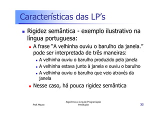 Características das LP’s
  Rigidez semântica - exemplo ilustrativo na
  língua portuguesa:
    A frase “A velhinha ouviu o barulho da janela.”
    pode ser interpretada de três maneiras:
          A velhinha ouviu o barulho produzido pela janela
          A velhinha estava junto à janela e ouviu o barulho
          A velhinha ouviu o barulho que veio através da
          janela
    Nesse caso, há pouca rigidez semântica

                       Algoritmos e Ling.de Programação
    Prof. Mauro                    Introdução              32
 