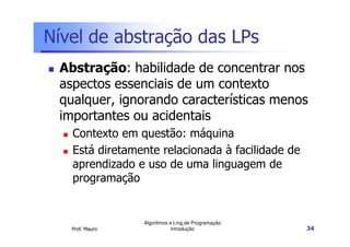 Nível de abstração das LPs
 Abstração: habilidade de concentrar nos
 aspectos essenciais de um contexto
 qualquer, ignorando características menos
 importantes ou acidentais
   Contexto em questão: máquina
   Está diretamente relacionada à facilidade de
   aprendizado e uso de uma linguagem de
   programação


                 Algoritmos e Ling.de Programação
   Prof. Mauro               Introdução             34
 