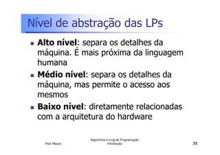 Nível de abstração das LPs
 Alto nível: separa os detalhes da
 máquina. É mais próxima da linguagem
 humana
 Médio nível: separa os detalhes da
 máquina, mas permite o acesso aos
 mesmos
 Baixo nível: diretamente relacionadas
 com a arquitetura do hardware

                 Algoritmos e Ling.de Programação
   Prof. Mauro               Introdução             35
 