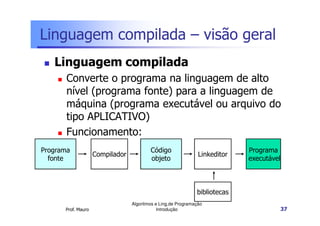 Linguagem compilada – visão geral
   Linguagem compilada
       Converte o programa na linguagem de alto
       nível (programa fonte) para a linguagem de
       máquina (programa executável ou arquivo do
       tipo APLICATIVO)
       Funcionamento:
Programa                                 Código                             Programa
                    Compilador                                 Linkeditor
  fonte                                  objeto                             executável



                                                              bibliotecas
                                 Algoritmos e Ling.de Programação
      Prof. Mauro                            Introdução                                  37
 
