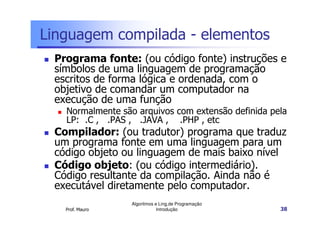 Linguagem compilada - elementos
 Programa fonte: (ou código fonte) instruções e
 símbolos de uma linguagem de programação
 escritos de forma lógica e ordenada, com o
 objetivo de comandar um computador na
 execução de uma função
   Normalmente são arquivos com extensão definida pela
   LP: .C , .PAS , .JAVA , .PHP , etc
 Compilador: (ou tradutor) programa que traduz
 um programa fonte em uma linguagem para um
 código objeto ou linguagem de mais baixo nível
 Código objeto: (ou código intermediário).
 Código resultante da compilação. Ainda não é
 executável diretamente pelo computador.
                  Algoritmos e Ling.de Programação
   Prof. Mauro                Introdução             38
 