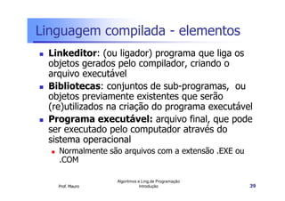 Linguagem compilada - elementos
 Linkeditor: (ou ligador) programa que liga os
 objetos gerados pelo compilador, criando o
 arquivo executável
 Bibliotecas: conjuntos de sub-programas, ou
 objetos previamente existentes que serão
 (re)utilizados na criação do programa executável
 Programa executável: arquivo final, que pode
 ser executado pelo computador através do
 sistema operacional
   Normalmente são arquivos com a extensão .EXE ou
   .COM

                 Algoritmos e Ling.de Programação
   Prof. Mauro               Introdução              39
 