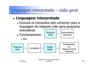 Linguagem interpretada – visão geral
  Linguagem interpretada
     Executa os comandos sem converter para a
     linguagem de máquina (não gera programa
     executável)
                      Programa  Interpretador
     Funcionamento:     fonte     (executa)

           Ou:
                                                                Interpretador
Programa                                Código                       ou
                   Compilador                                  Máquina virtual
  fonte                                 objeto
                                                                  (executa)


                            Algoritmos e Ling.de Programação
     Prof. Mauro                        Introdução                               41
 