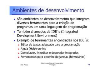 Ambientes de desenvolvimento
 São ambientes de desenvolvimento que integram
 diversas ferramentas para a criação de
 programas em uma linguagem de programação
 Também chamados de IDE´s (Integrated
 Development Environment)
 Exemplo de ferramentas encontradas nos IDE´s:
   Editor de textos adequado para a programação
   Ajuda (Help) on-line
   Compilador, linkeditor e depurador integrados
   Ferramentas para desenho de janelas (formulários)

                  Algoritmos e Ling.de Programação
   Prof. Mauro                Introdução               43
 