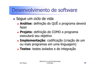 Desenvolvimento de software
 Segue um ciclo de vida
   Análise: definição do QUÊ o programa deverá
   fazer
   Projeto: definição de COMO o programa
   executará seu objetivo
   Implementação: codificação (criação de um
   ou mais programas em uma linguagem)
   Testes: testes isolados e de integração


                 Algoritmos e Ling.de Programação
   Prof. Mauro               Introdução             44
 
