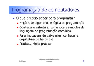 Programação de computadores
 O que preciso saber para programar?
   Noções de algoritmos e lógica de programação
   Conhecer a estrutura, comandos e símbolos da
   linguagem de programação escolhida
   Para linguagens de baixo nível, conhecer a
   arquitetura do hardware
   Prática... Muita prática



                 Algoritmos e Ling.de Programação
   Prof. Mauro               Introdução             45
 