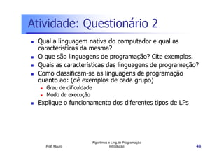 Atividade: Questionário 2
 Qual a linguagem nativa do computador e qual as
 características da mesma?
 O que são linguagens de programação? Cite exemplos.
 Quais as características das linguagens de programação?
 Como classificam-se as linguagens de programação
 quanto ao: (dê exemplos de cada grupo)
   Grau de dificuldade
   Modo de execução
 Explique o funcionamento dos diferentes tipos de LPs




                         Algoritmos e Ling.de Programação
   Prof. Mauro                       Introdução             46
 