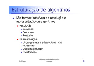 Estruturação de algoritmos
 São formas possíveis de resolução e
 representação de algoritmos
   Resolução
         Sequencial
         Condicional
         Repetição
   Representação
         Linguagem natural / descrição narrativa
         Fluxograma
         Diagrama de Chapin
         Pseudocódigo


                        Algoritmos e Ling.de Programação
   Prof. Mauro                      Introdução             48
 