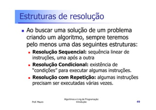 Estruturas de resolução
 Ao buscar uma solução de um problema
 criando um algoritmo, sempre teremos
 pelo menos uma das seguintes estruturas:
   Resolução Sequencial: sequência linear de
   instruções, uma após a outra
   Resolução Condicional: existência de
   “condições” para executar algumas instruções.
   Resolução com Repetição: algumas instruções
   precisam ser executadas várias vezes.


                 Algoritmos e Ling.de Programação
   Prof. Mauro               Introdução             49
 