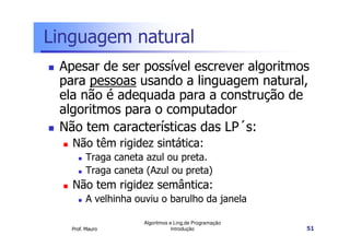 Linguagem natural
 Apesar de ser possível escrever algoritmos
 para pessoas usando a linguagem natural,
 ela não é adequada para a construção de
 algoritmos para o computador
 Não tem características das LP´s:
   Não têm rigidez sintática:
         Traga caneta azul ou preta.
         Traga caneta (Azul ou preta)
   Não tem rigidez semântica:
         A velhinha ouviu o barulho da janela

                      Algoritmos e Ling.de Programação
   Prof. Mauro                    Introdução             51
 