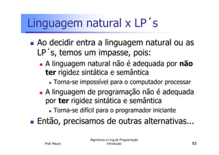 Linguagem natural x LP´s
 Ao decidir entra a linguagem natural ou as
 LP´s, temos um impasse, pois:
   A linguagem natural não é adequada por não
   ter rigidez sintática e semântica
         Torna-se impossível para o computador processar
   A linguagem de programação não é adequada
   por ter rigidez sintática e semântica
         Torna-se difícil para o programador iniciante
 Então, precisamos de outras alternativas...

                      Algoritmos e Ling.de Programação
   Prof. Mauro                    Introdução               52
 