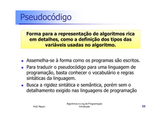 Pseudocódigo
 Forma para a representação de algoritmos rica
  em detalhes, como a definição dos tipos das
        variáveis usadas no algoritmo.


 Assemelha-se à forma como os programas são escritos.
 Para traduzir o pseudocódigo para uma linguagem de
 programação, basta conhecer o vocabulário e regras
 sintáticas da linguagem.
 Busca a rigidez sintática e semântica, porém sem o
 detalhamento exigido nas linguagens de programação

                   Algoritmos e Ling.de Programação
    Prof. Mauro                Introdução               59
 