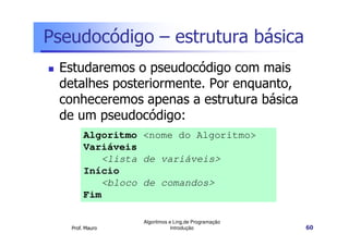 Pseudocódigo – estrutura básica
 Estudaremos o pseudocódigo com mais
 detalhes posteriormente. Por enquanto,
 conheceremos apenas a estrutura básica
 de um pseudocódigo:
        Algoritmo <nome do Algoritmo>
        Variáveis
           <lista de variáveis>
        Início
           <bloco de comandos>
        Fim

                  Algoritmos e Ling.de Programação
   Prof. Mauro                Introdução             60
 