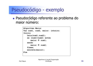 Pseudocódigo - exemplo
 Pseudocódigo referente ao problema do
 maior número:
          Algoritmo Maior
          Var num1, num2, maior: inteiro:
          Inicio
             Leia(num1,num2);
             se (num1>num2) então
                maior    num1;
             senão
                maior    num2;
             fimse;
             escreva(maior);
          Fim


                      Algoritmos e Ling.de Programação
   Prof. Mauro                    Introdução             61
 