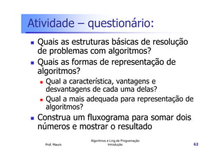Atividade – questionário:
 Quais as estruturas básicas de resolução
 de problemas com algoritmos?
 Quais as formas de representação de
 algoritmos?
   Qual a característica, vantagens e
   desvantagens de cada uma delas?
   Qual a mais adequada para representação de
   algoritmos?
 Construa um fluxograma para somar dois
 números e mostrar o resultado
                 Algoritmos e Ling.de Programação
   Prof. Mauro               Introdução             62
 