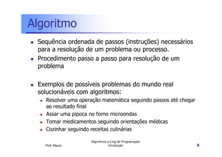 Algoritmo
 Sequência ordenada de passos (instruções) necessários
 para a resolução de um problema ou processo.
 Procedimento passo a passo para resolução de um
 problema

 Exemplos de possíveis problemas do mundo real
 solucionáveis com algoritmos:
   Resolver uma operação matemática seguindo passos até chegar
   ao resultado final
   Assar uma pipoca no forno microondas
   Tomar medicamentos seguindo orientações médicas
   Cozinhar seguindo receitas culinárias

                    Algoritmos e Ling.de Programação
   Prof. Mauro                  Introdução                       8
 