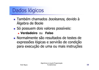 Dados lógicos
 Também chamados booleanos, devido à
 Álgebra de Boole
 Só possuem dois valores possíveis:
   Verdadeiro ou Falso
 Normalmente são resultados de testes de
 expressões lógicas e servirão de condição
 para execução de uma ou mais instruções



                 Algoritmos e Ling.de Programação
   Prof. Mauro             Fundamentos              10
 