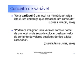 Conceito de variável
 “Uma variável é um local na memória principal,
 isto é, um endereço que armazena um conteúdo”
                                          (LOPES E GARCIA, 2002)


 “Podemos imaginar uma variável como o nome
 de um local onde se pode colocar qualquer valor
 do conjunto de valores possíveis do tipo básico
 associado”.
                                  (GUIMARÃES E LAGES, 1994)


                 Algoritmos e Ling.de Programação
   Prof. Mauro             Fundamentos                        12
 