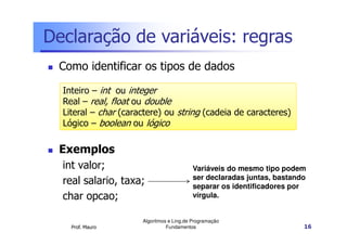 Declaração de variáveis: regras
 Como identificar os tipos de dados

  Inteiro – int ou integer
  Real – real, float ou double
  Literal – char (caractere) ou string (cadeia de caracteres)
  Lógico – boolean ou lógico

 Exemplos
  int valor;                              Variáveis do mesmo tipo podem
                                          ser declaradas juntas, bastando
  real salario, taxa;                     separar os identificadores por
  char opcao;                             vírgula.


                      Algoritmos e Ling.de Programação
    Prof. Mauro                 Fundamentos                             16
 