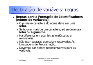 Declaração de variáveis: regras
 Regras para a Formação de Identificadores
 (nomes de variáveis):
   O primeiro caractere do nome deve ser uma
   letra.
   Se houver mais de um caractere, só se deve usar
   letra ou algarismo.
   Há diferença em usar letras maiúsculas e
   minúsculas.
   Não usar palavras que sejam reservadas Às
   Linguagens de Programação.
   Devemos dar nomes representativos para as
   variáveis.

                 Algoritmos e Ling.de Programação
   Prof. Mauro             Fundamentos              17
 
