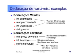 Declaração de variáveis: exemplos
  Declarações Válidas
    int quantidade
                                               Variáveis diferentes, pois
    real precodevenda                          uma usa letra maiúscula
    int Quantidade
    string nome
  Declarações Inválidas
                                    Não devemos usar cedilha
    real preço de venda             nem espaço.
    int 2numero        Não devemos iniciar o
                       identificador com algarismo
    string nomeloj@
                                        Não devemos utilizar
                                        caracteres especiais
                      Algoritmos e Ling.de Programação
    Prof. Mauro                 Fundamentos                                 18
 