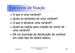Exercícios de fixação
  O que é uma variável?
  Quais os atributos de uma variável?
  O que é declarar uma variável?
  Quais as regras para criação do nome de
  uma variável?
  Dê um exemplo de declaração de variável
  em cada tipo de dados básico.


                 Algoritmos e Ling.de Programação
   Prof. Mauro             Fundamentos              20
 