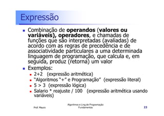Expressão
 Combinação de operandos (valores ou
 variáveis), operadores, e chamadas de
 funções que são interpretadas (avaliadas) de
 acordo com as regras de precedência e de
 associatividade particulares a uma determinada
 linguagem de programação, que calcula e, em
 seguida, produz (retorna) um valor
 Exemplos:
   2+2 (expressão aritmética)
   “Algoritmos “+” e Programação” (expressão literal)
   5 > 3 (expressão lógica)
   Salario * reajuste / 100 (expressão aritmética usando
   variáveis)
                  Algoritmos e Ling.de Programação
   Prof. Mauro              Fundamentos               23
 