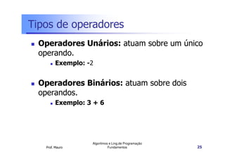 Tipos de operadores
  Operadores Unários: atuam sobre um único
  operando.
         Exemplo: -2


  Operadores Binários: atuam sobre dois
  operandos.
         Exemplo: 3 + 6




                   Algoritmos e Ling.de Programação
   Prof. Mauro               Fundamentos              25
 