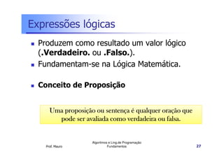 Expressões lógicas
  Produzem como resultado um valor lógico
  (.Verdadeiro. ou .Falso.).
  Fundamentam-se na Lógica Matemática.

  Conceito de Proposição


      Uma proposição ou sentença é qualquer oração que
        pode ser avaliada como verdadeira ou falsa.


                    Algoritmos e Ling.de Programação
    Prof. Mauro               Fundamentos                27
 