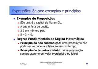 Expressões lógicas: exemplos e princípios
  Exemplos de Proposições
    São Luís é a capital do Maranhão.
    A Lua é feita de queijo.
    2 é um número par.
    5 – 3 = 0.
  Regras Fundamentais da Lógica Matemática
    Princípio da não contradição: uma proposição não
    pode ser verdadeira e falsa ao mesmo tempo.
    Princípio do terceiro excluído: uma proposição
    sempre assume um valor (verdadeiro ou falso)

                   Algoritmos e Ling.de Programação
    Prof. Mauro              Fundamentos              28
 