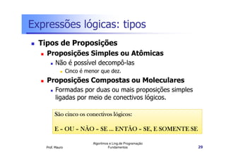 Expressões lógicas: tipos
  Tipos de Proposições
    Proposições Simples ou Atômicas
          Não é possível decompô-las
                  Cinco é menor que dez.
    Proposições Compostas ou Moleculares
          Formadas por duas ou mais proposições simples
          ligadas por meio de conectivos lógicos.

         São cinco os conectivos lógicos:

         E – OU – NÃO – SE ... ENTÃO – SE, E SOMENTE SE

                            Algoritmos e Ling.de Programação
    Prof. Mauro                       Fundamentos              29
 
